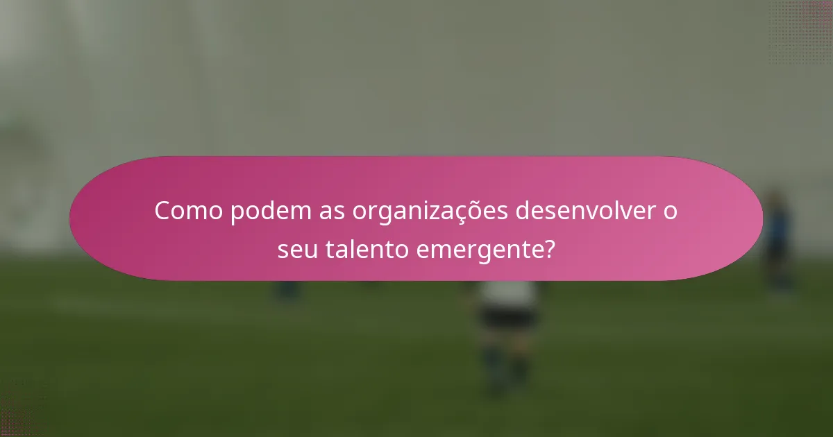 Como podem as organizações desenvolver o seu talento emergente?